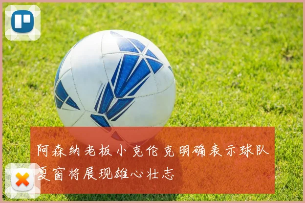 阿森纳老板小克伦克明确表示球队夏窗将展现雄心壮志