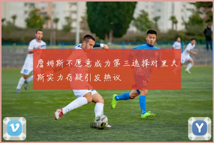 詹姆斯不愿意成为第三选择对里夫斯实力存疑引发热议
