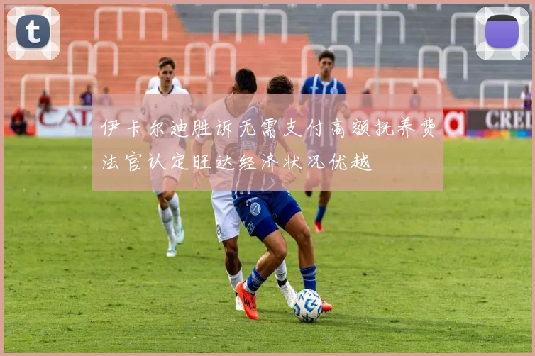 伊卡尔迪胜诉无需支付高额抚养费法官认定旺达经济状况优越