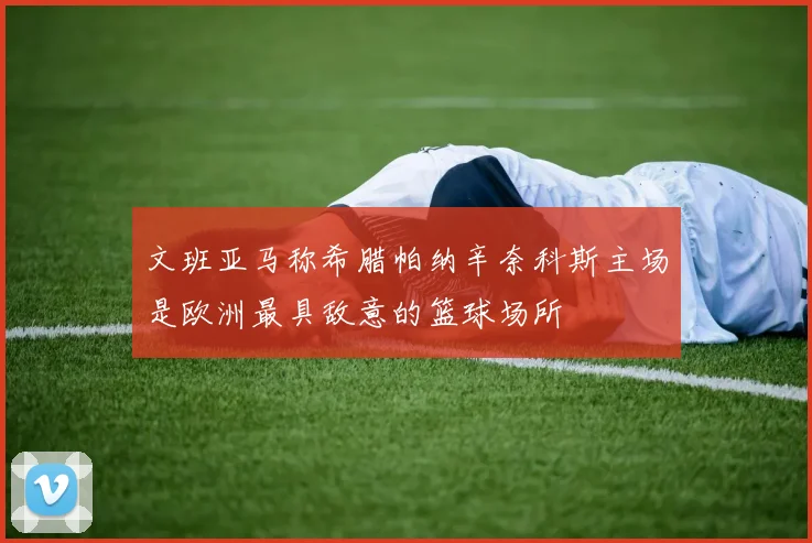 文班亚马称希腊帕纳辛奈科斯主场是欧洲最具敌意的篮球场所