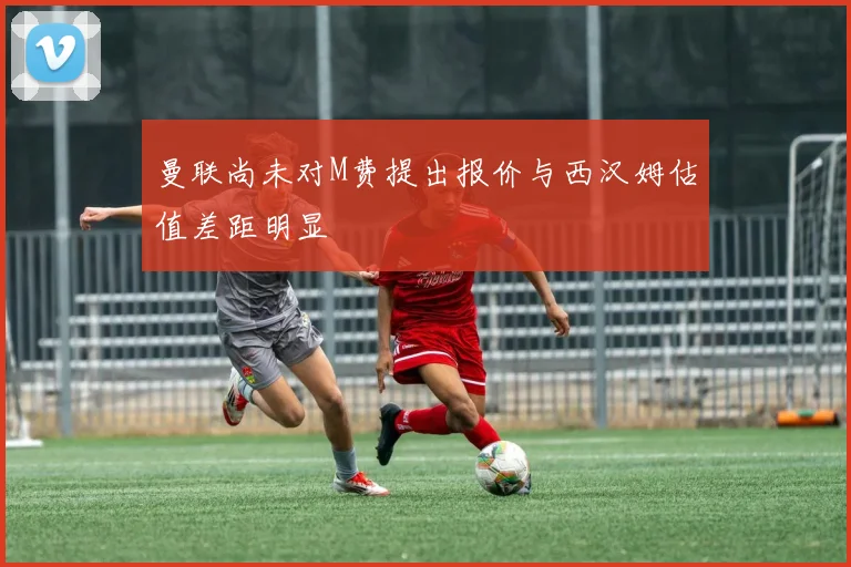 曼联尚未对M费提出报价与西汉姆估值差距明显