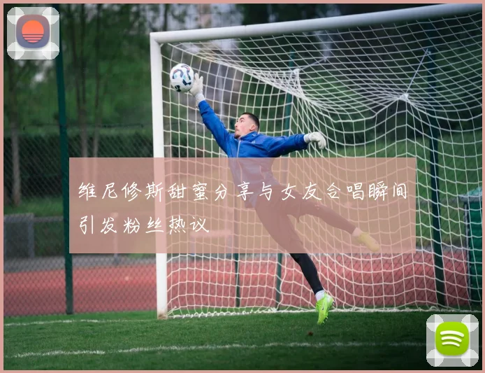 维尼修斯甜蜜分享与女友合唱瞬间引发粉丝热议