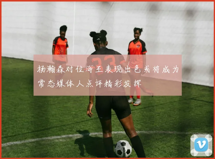 杨瀚森对位海王表现出色或将成为常态媒体人点评精彩发挥