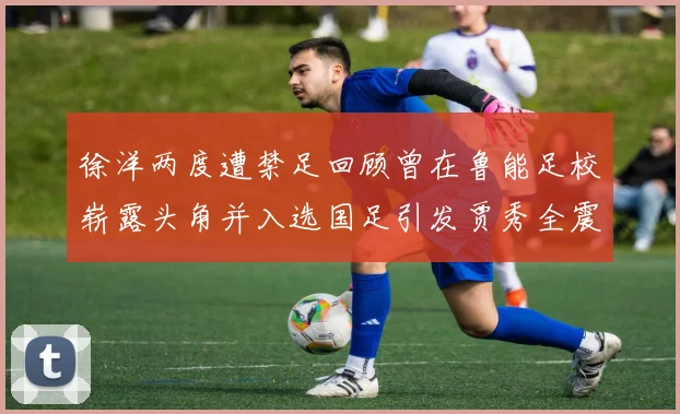 徐洋两度遭禁足回顾曾在鲁能足校崭露头角并入选国足引发贾秀全震惊
