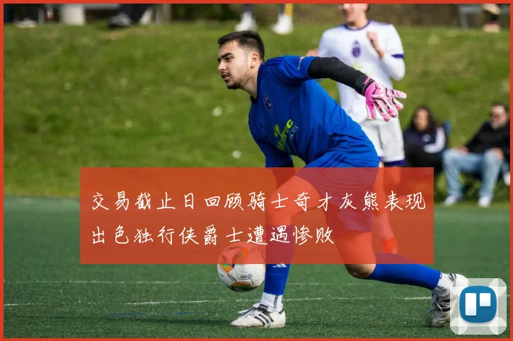 交易截止日回顾骑士奇才灰熊表现出色独行侠爵士遭遇惨败