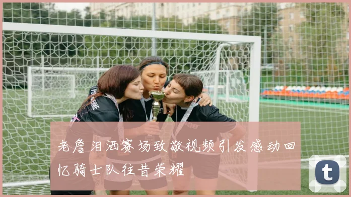 老詹泪洒赛场致敬视频引发感动回忆骑士队往昔荣耀