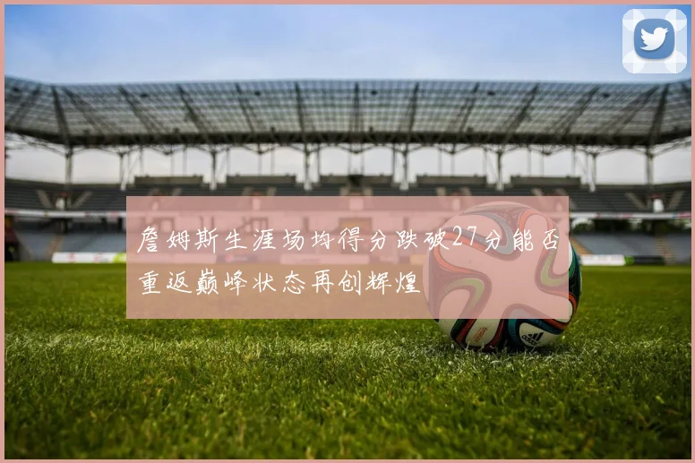 詹姆斯生涯场均得分跌破27分能否重返巅峰状态再创辉煌