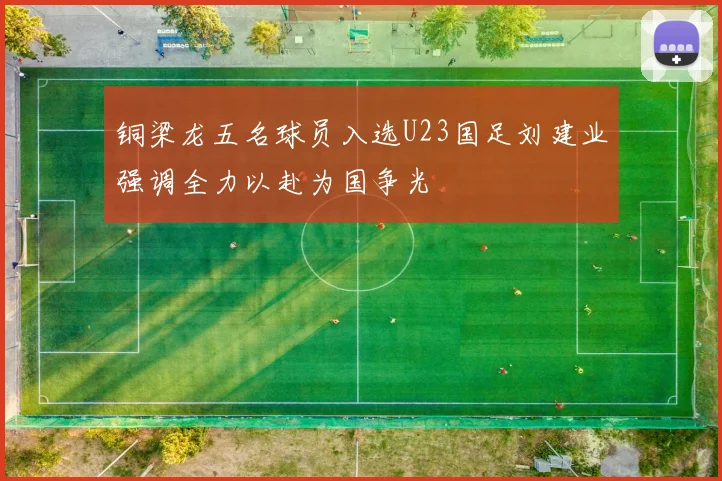 铜梁龙五名球员入选U23国足刘建业强调全力以赴为国争光