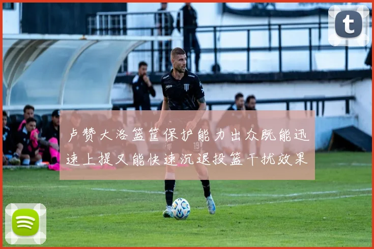 卢赞大洛篮筐保护能力出众既能迅速上提又能快速沉退投篮干扰效果显著