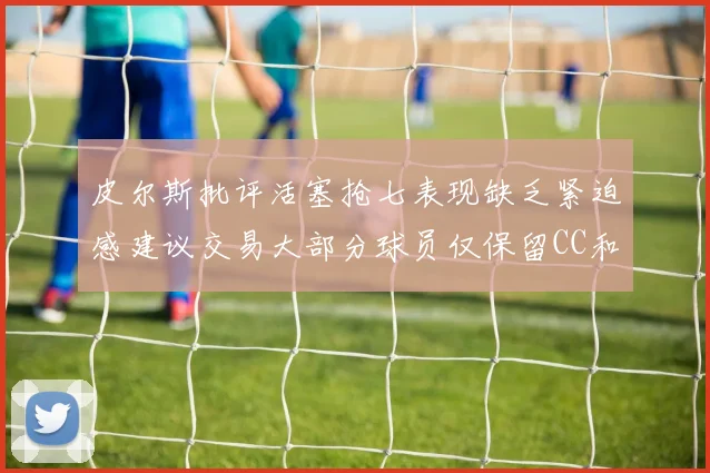 皮尔斯批评活塞抢七表现缺乏紧迫感建议交易大部分球员仅保留CC和詹金斯