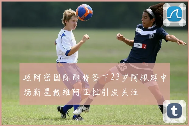 迈阿密国际即将签下23岁阿根廷中场新星戴维阿亚拉引发关注