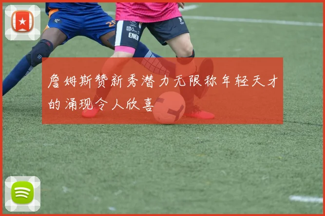 詹姆斯赞新秀潜力无限称年轻天才的涌现令人欣喜
