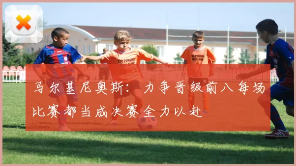 马尔基尼奥斯：力争晋级前八每场比赛都当成决赛全力以赴