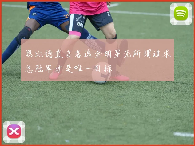 恩比德直言落选全明星无所谓追求总冠军才是唯一目标