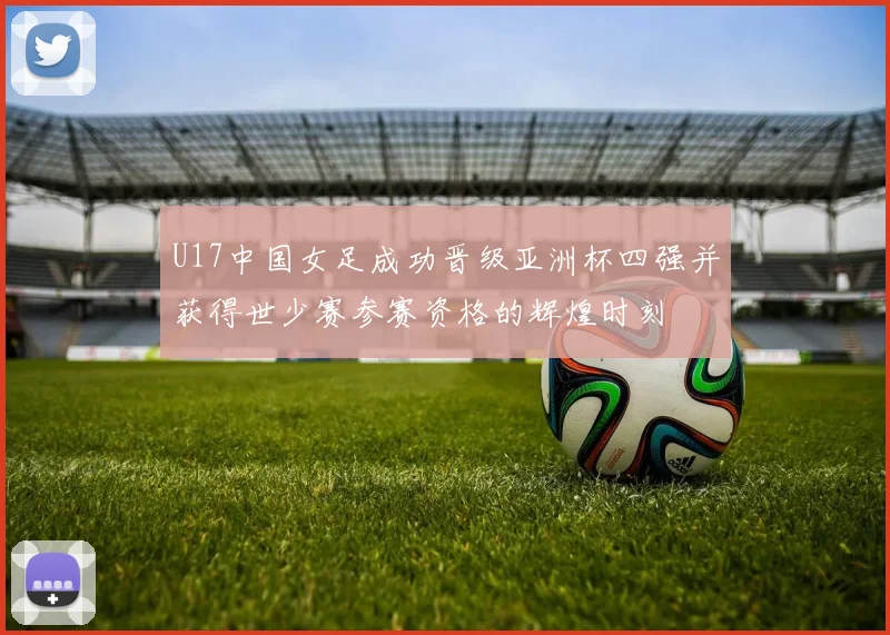U17中国女足成功晋级亚洲杯四强并获得世少赛参赛资格的辉煌时刻