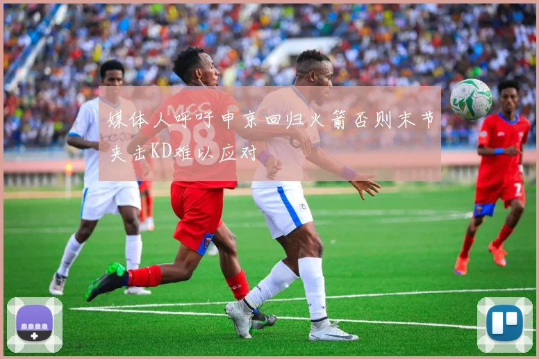 媒体人呼吁申京回归火箭否则末节夹击KD难以应对